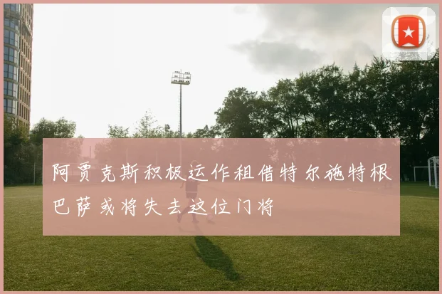 阿贾克斯积极运作租借特尔施特根巴萨或将失去这位门将