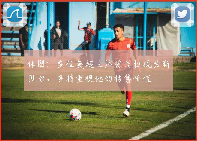 体图：多位英超主帅将马拉视为新贝尔，多特重视他的转售价值