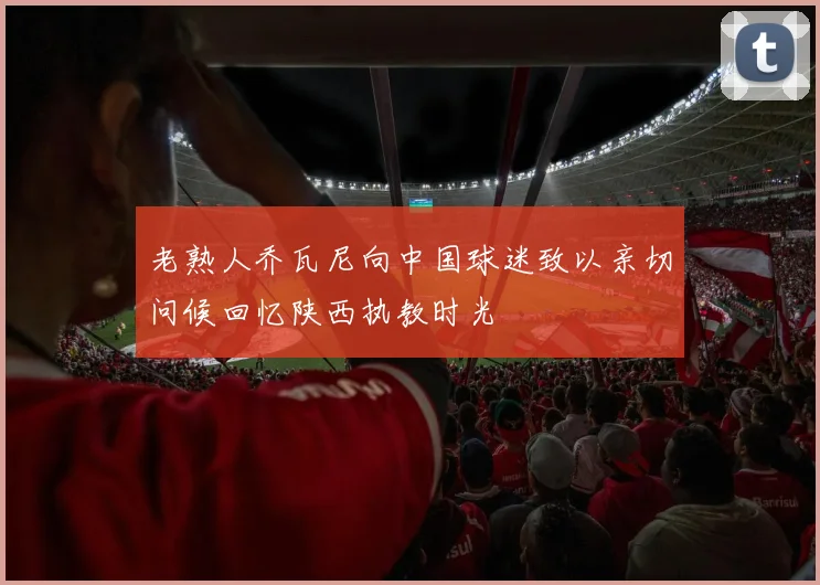老熟人乔瓦尼向中国球迷致以亲切问候回忆陕西执教时光