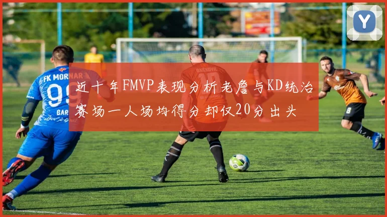 近十年FMVP表现分析老詹与KD统治赛场一人场均得分却仅20分出头