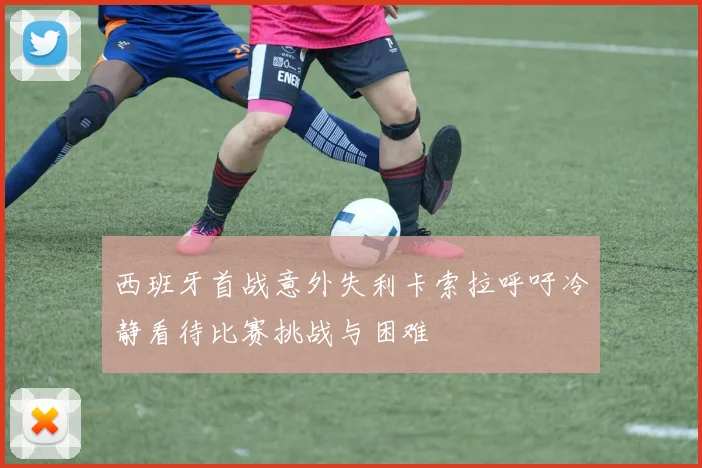 西班牙首战意外失利卡索拉呼吁冷静看待比赛挑战与困难