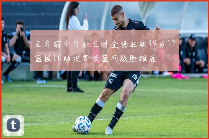 五年前今日杜兰特全场狂砍49分17篮板10助攻带领篮网战胜雄鹿