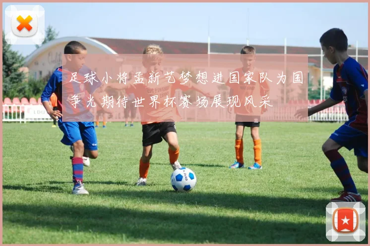 足球小将孟新艺梦想进国家队为国争光期待世界杯赛场展现风采