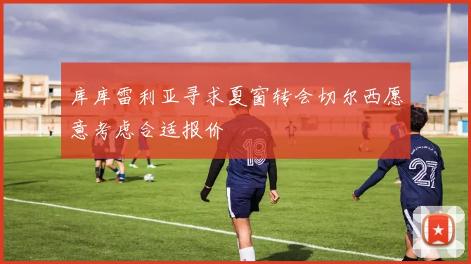 库库雷利亚寻求夏窗转会切尔西愿意考虑合适报价