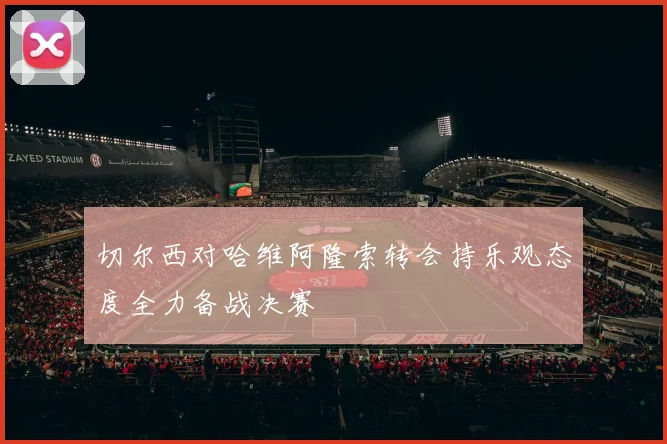 切尔西对哈维阿隆索转会持乐观态度全力备战决赛