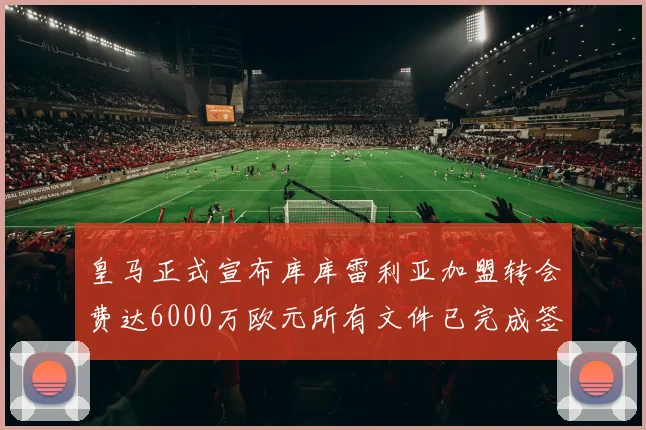 皇马正式宣布库库雷利亚加盟转会费达6000万欧元所有文件已完成签署