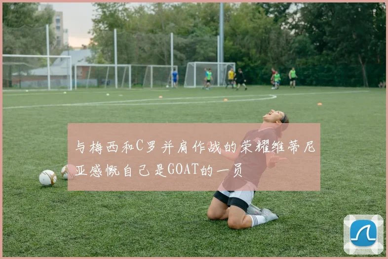 与梅西和C罗并肩作战的荣耀维蒂尼亚感慨自己是GOAT的一员