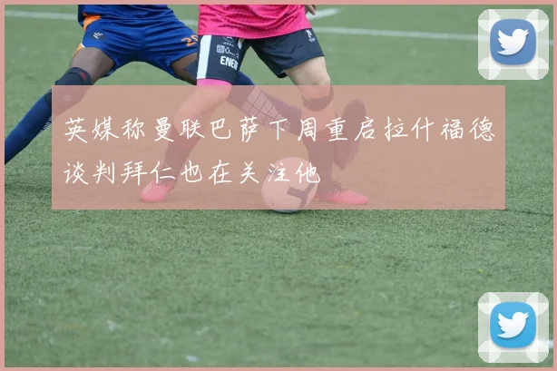 英媒称曼联巴萨下周重启拉什福德谈判拜仁也在关注他