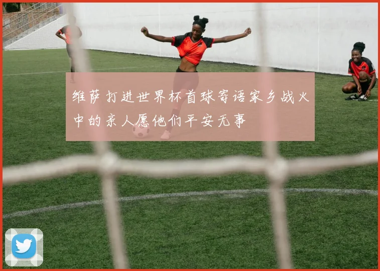 维萨打进世界杯首球寄语家乡战火中的亲人愿他们平安无事