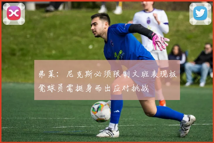 弗莱：尼克斯必须限制文班表现板凳球员需挺身而出应对挑战