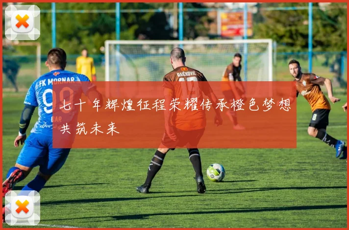 七十年辉煌征程荣耀传承橙色梦想共筑未来
