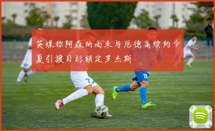 英媒称阿森纳尚未与厄德高续约今夏引援目标锁定罗杰斯