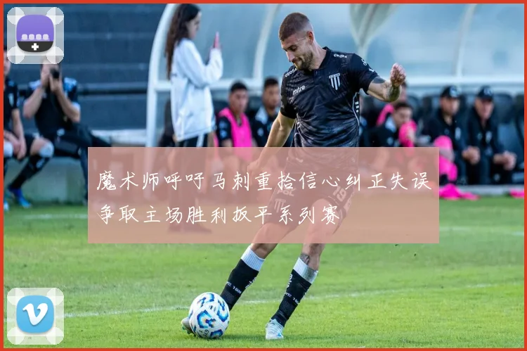 魔术师呼吁马刺重拾信心纠正失误争取主场胜利扳平系列赛