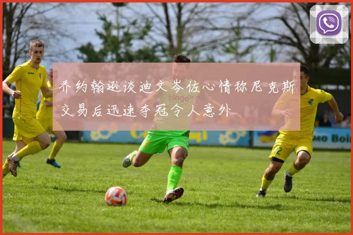 乔约翰逊谈迪文岑佐心情称尼克斯交易后迅速夺冠令人意外