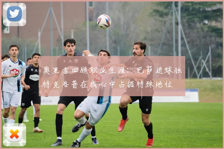 奥里吉回顾职业生涯：巴萨进球独特克洛普在我心中占据特殊地位