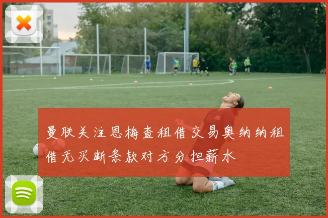 曼联关注恩梅查租借交易奥纳纳租借无买断条款对方分担薪水