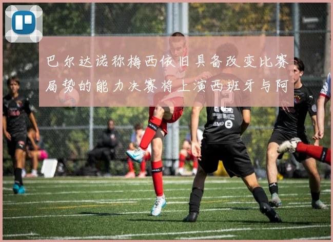 巴尔达诺称梅西依旧具备改变比赛局势的能力决赛将上演西班牙与阿根廷的对决