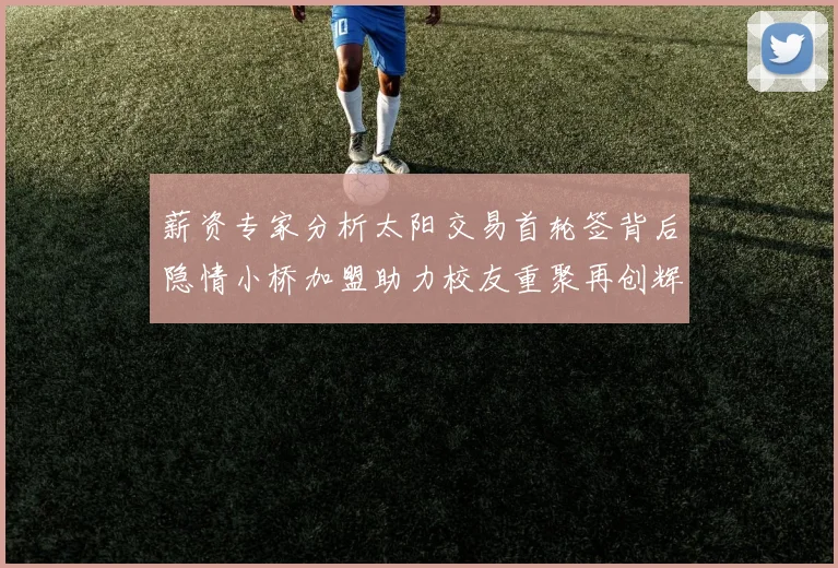 薪资专家分析太阳交易首轮签背后隐情小桥加盟助力校友重聚再创辉煌