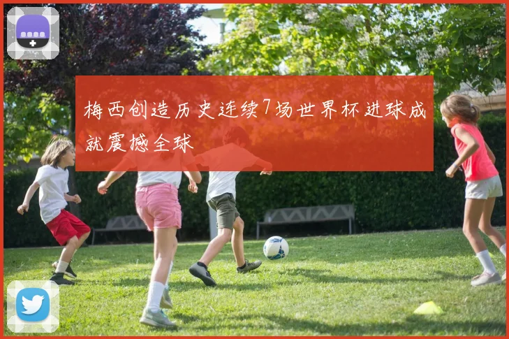 梅西创造历史连续7场世界杯进球成就震撼全球