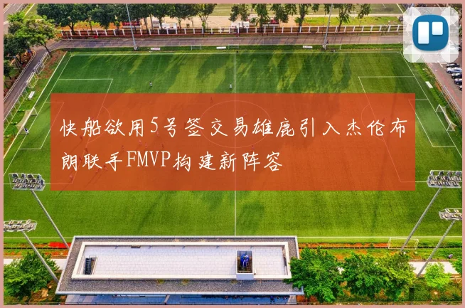 快船欲用5号签交易雄鹿引入杰伦布朗联手FMVP构建新阵容