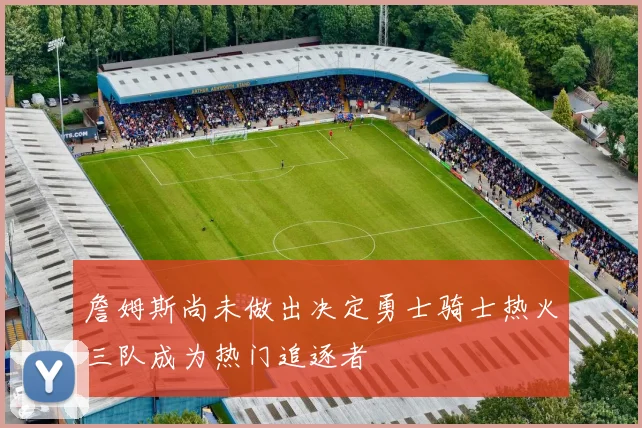 詹姆斯尚未做出决定勇士骑士热火三队成为热门追逐者