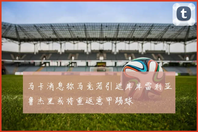 马卡消息称马竞若引进库库雷利亚鲁杰里或将重返意甲踢球