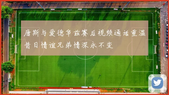 唐斯与爱德华兹赛后视频通话重温昔日情谊兄弟情深永不变