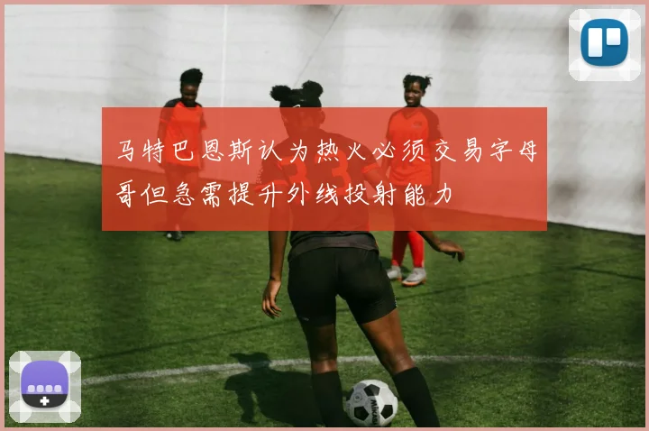 马特巴恩斯认为热火必须交易字母哥但急需提升外线投射能力